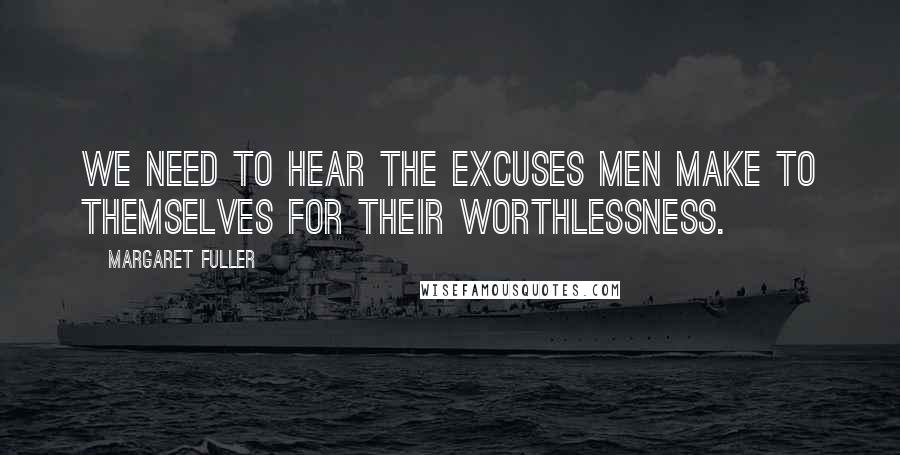 Margaret Fuller Quotes: We need to hear the excuses men make to themselves for their worthlessness.