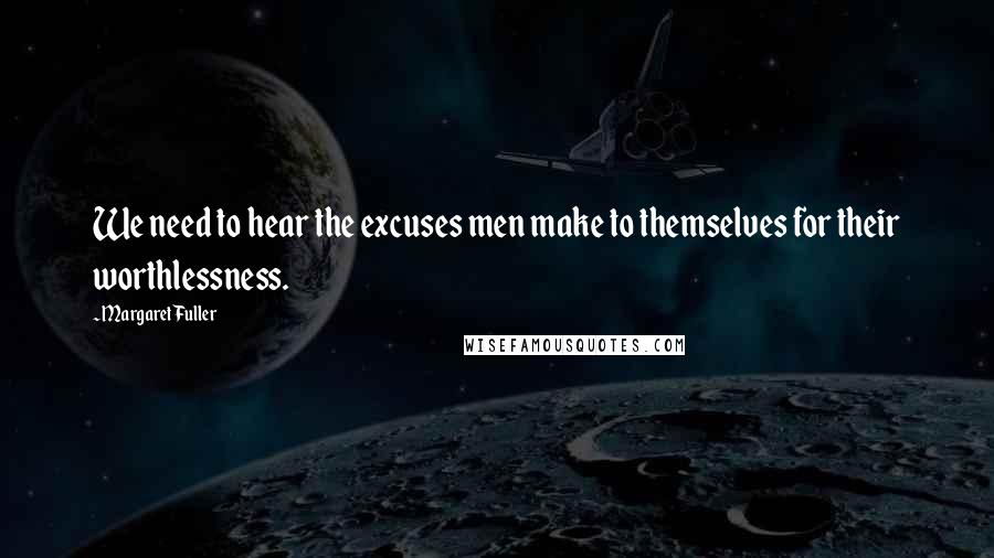 Margaret Fuller Quotes: We need to hear the excuses men make to themselves for their worthlessness.