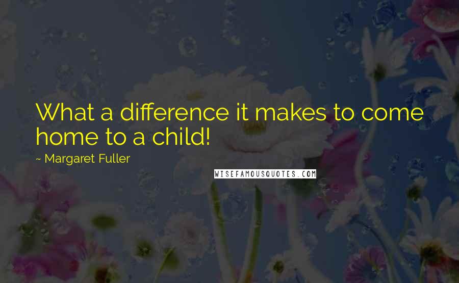 Margaret Fuller Quotes: What a difference it makes to come home to a child!