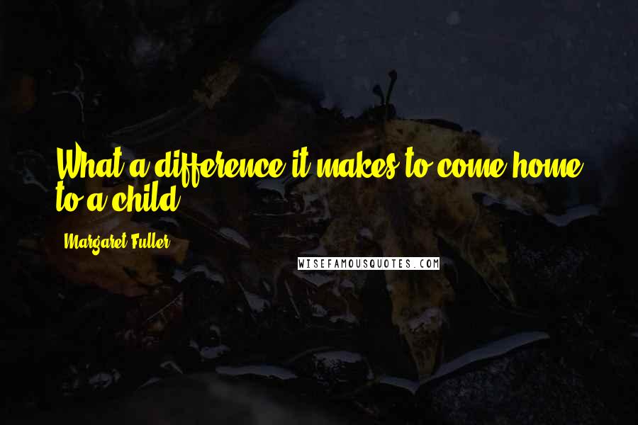 Margaret Fuller Quotes: What a difference it makes to come home to a child!