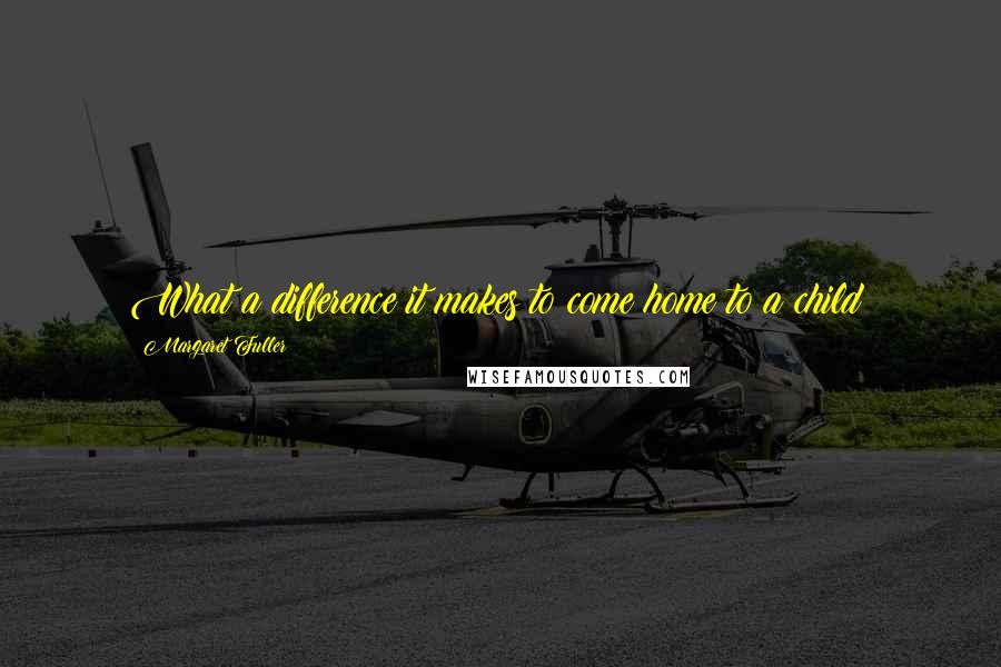 Margaret Fuller Quotes: What a difference it makes to come home to a child!