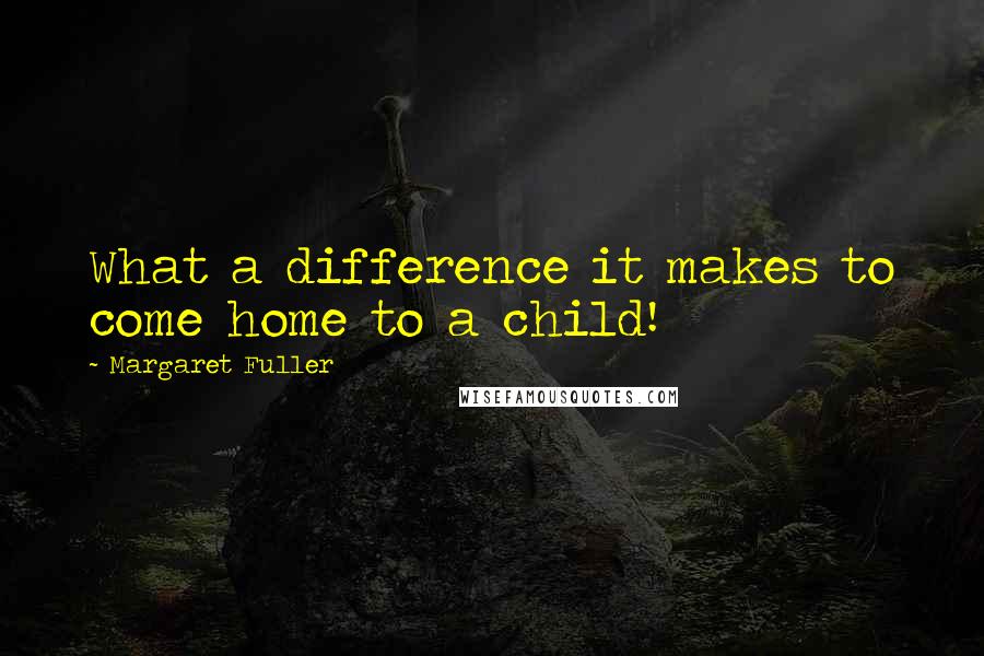 Margaret Fuller Quotes: What a difference it makes to come home to a child!