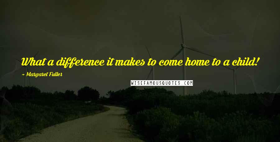 Margaret Fuller Quotes: What a difference it makes to come home to a child!