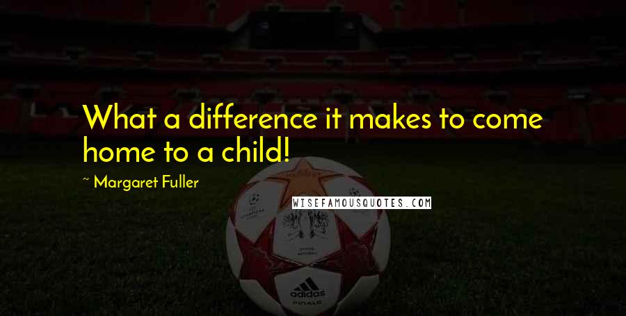 Margaret Fuller Quotes: What a difference it makes to come home to a child!