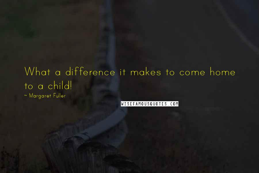 Margaret Fuller Quotes: What a difference it makes to come home to a child!
