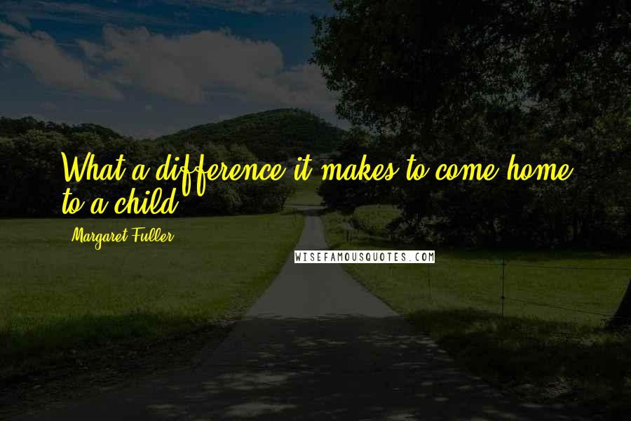 Margaret Fuller Quotes: What a difference it makes to come home to a child!