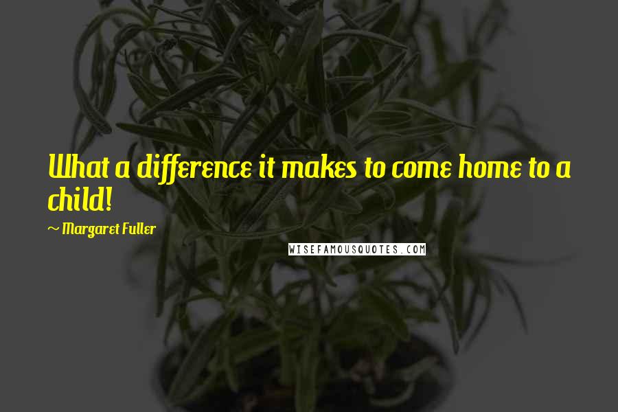 Margaret Fuller Quotes: What a difference it makes to come home to a child!