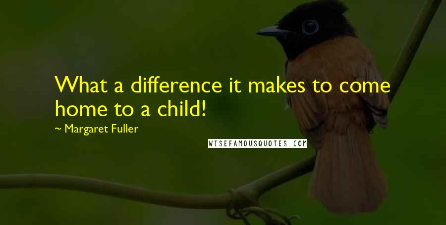 Margaret Fuller Quotes: What a difference it makes to come home to a child!