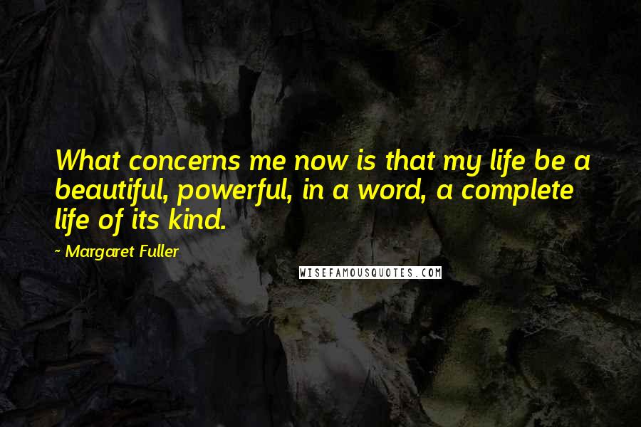 Margaret Fuller Quotes: What concerns me now is that my life be a beautiful, powerful, in a word, a complete life of its kind.