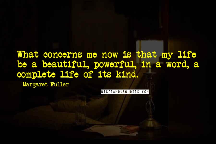 Margaret Fuller Quotes: What concerns me now is that my life be a beautiful, powerful, in a word, a complete life of its kind.