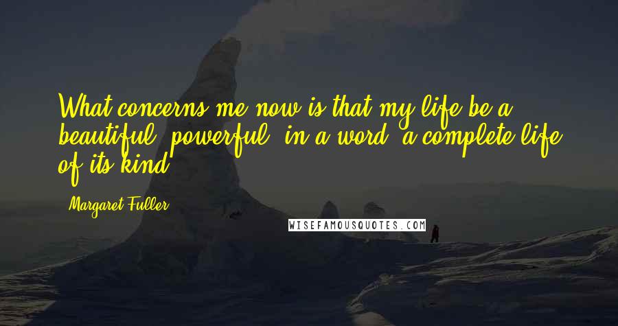 Margaret Fuller Quotes: What concerns me now is that my life be a beautiful, powerful, in a word, a complete life of its kind.