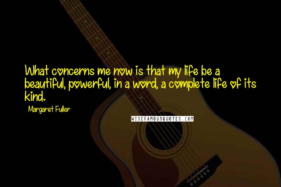 Margaret Fuller Quotes: What concerns me now is that my life be a beautiful, powerful, in a word, a complete life of its kind.