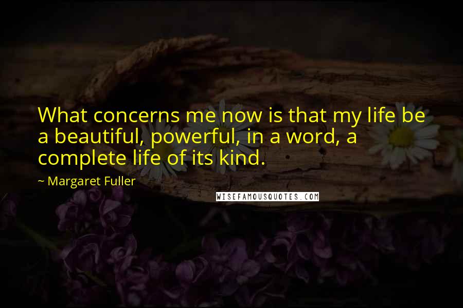 Margaret Fuller Quotes: What concerns me now is that my life be a beautiful, powerful, in a word, a complete life of its kind.