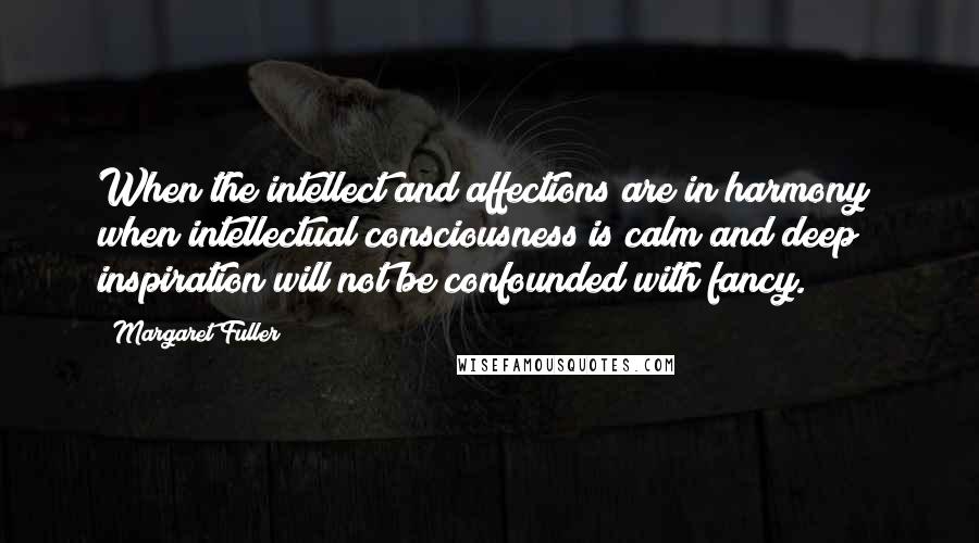 Margaret Fuller Quotes: When the intellect and affections are in harmony; when intellectual consciousness is calm and deep; inspiration will not be confounded with fancy.