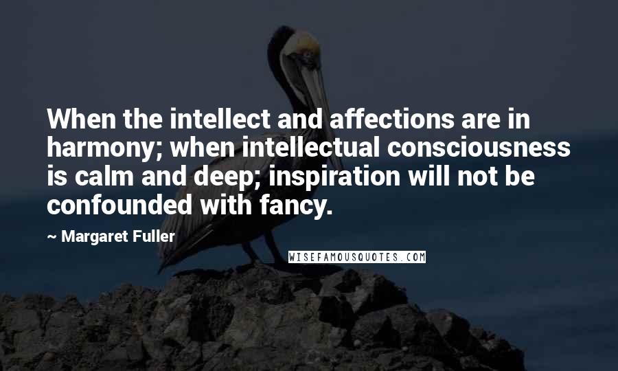 Margaret Fuller Quotes: When the intellect and affections are in harmony; when intellectual consciousness is calm and deep; inspiration will not be confounded with fancy.