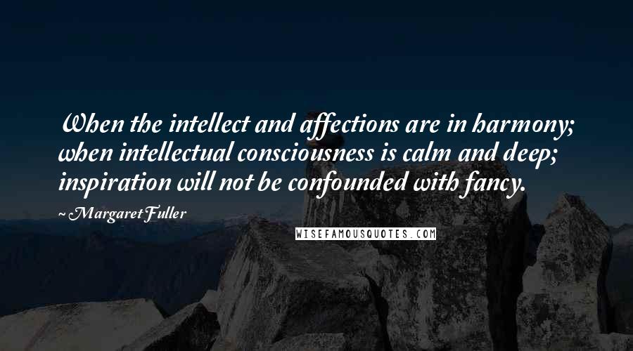 Margaret Fuller Quotes: When the intellect and affections are in harmony; when intellectual consciousness is calm and deep; inspiration will not be confounded with fancy.