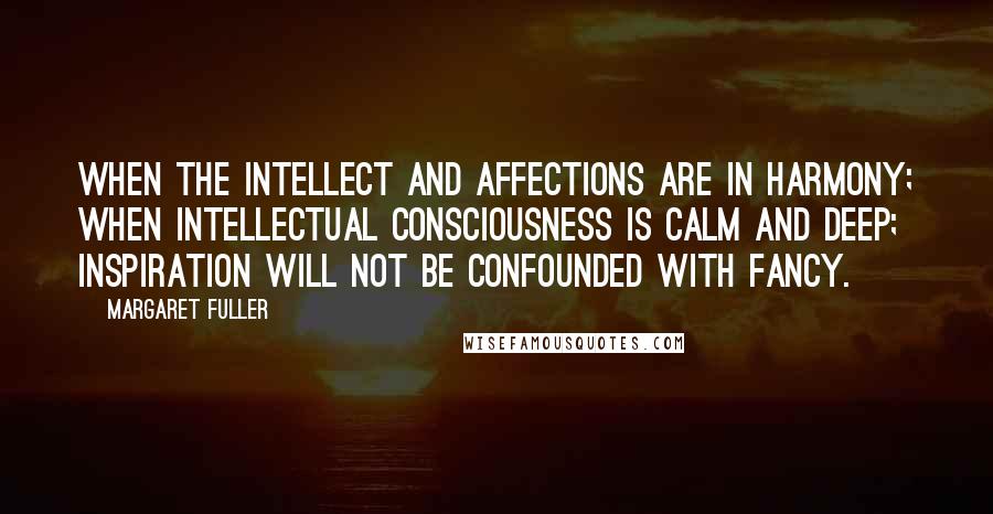 Margaret Fuller Quotes: When the intellect and affections are in harmony; when intellectual consciousness is calm and deep; inspiration will not be confounded with fancy.