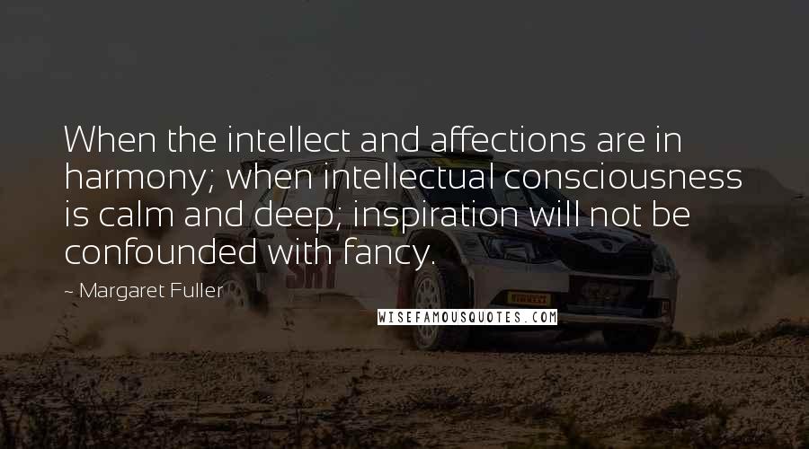 Margaret Fuller Quotes: When the intellect and affections are in harmony; when intellectual consciousness is calm and deep; inspiration will not be confounded with fancy.