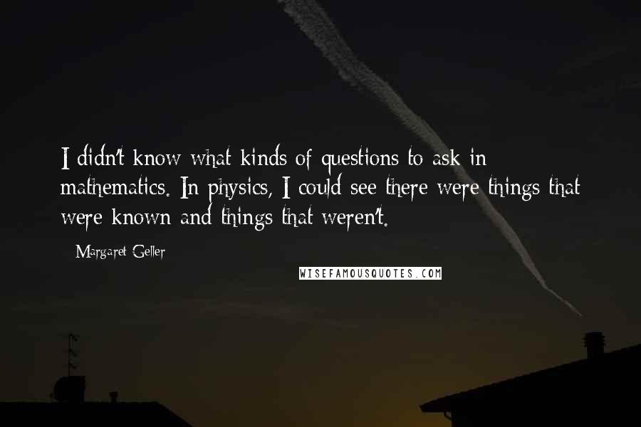 Margaret Geller Quotes: I didn't know what kinds of questions to ask in mathematics. In physics, I could see there were things that were known and things that weren't.