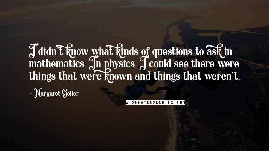 Margaret Geller Quotes: I didn't know what kinds of questions to ask in mathematics. In physics, I could see there were things that were known and things that weren't.