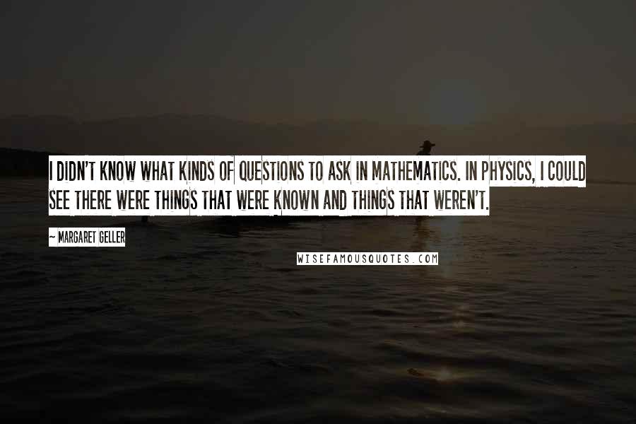 Margaret Geller Quotes: I didn't know what kinds of questions to ask in mathematics. In physics, I could see there were things that were known and things that weren't.