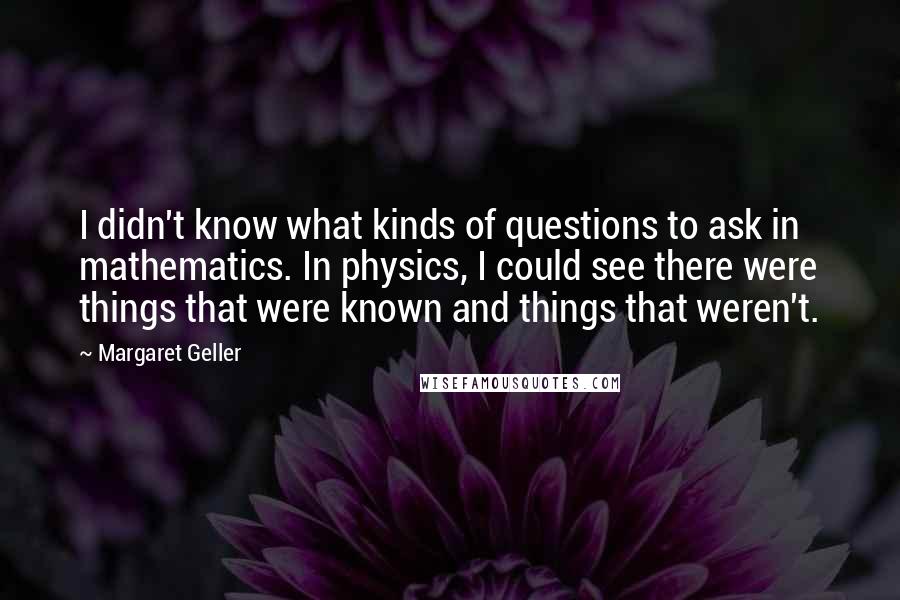 Margaret Geller Quotes: I didn't know what kinds of questions to ask in mathematics. In physics, I could see there were things that were known and things that weren't.