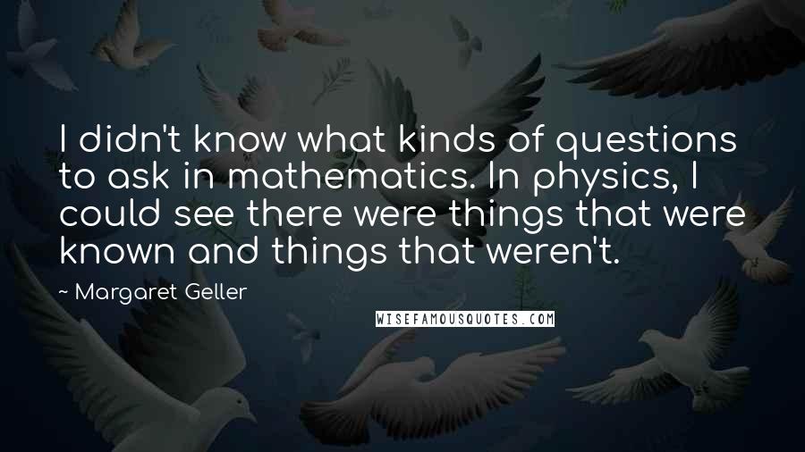 Margaret Geller Quotes: I didn't know what kinds of questions to ask in mathematics. In physics, I could see there were things that were known and things that weren't.