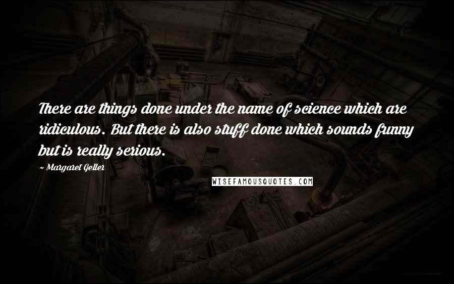 Margaret Geller Quotes: There are things done under the name of science which are ridiculous. But there is also stuff done which sounds funny but is really serious.