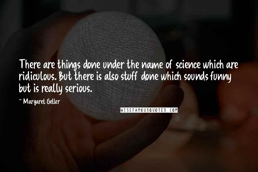 Margaret Geller Quotes: There are things done under the name of science which are ridiculous. But there is also stuff done which sounds funny but is really serious.