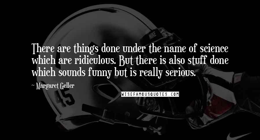 Margaret Geller Quotes: There are things done under the name of science which are ridiculous. But there is also stuff done which sounds funny but is really serious.