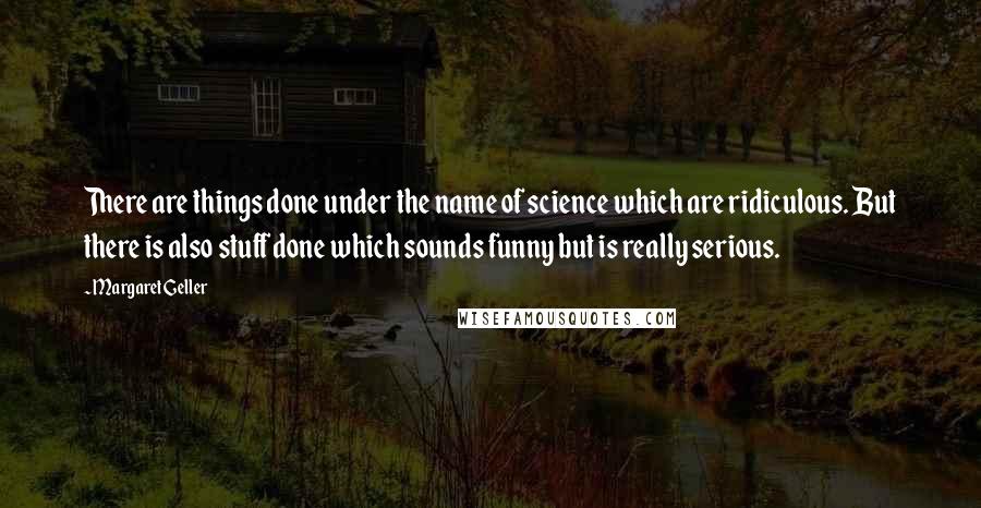 Margaret Geller Quotes: There are things done under the name of science which are ridiculous. But there is also stuff done which sounds funny but is really serious.