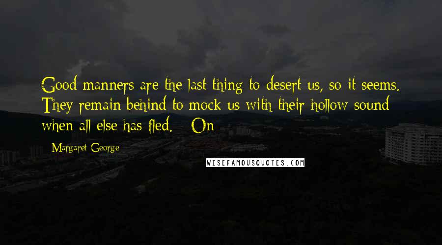 Margaret George Quotes: Good manners are the last thing to desert us, so it seems. They remain behind to mock us with their hollow sound when all else has fled. On