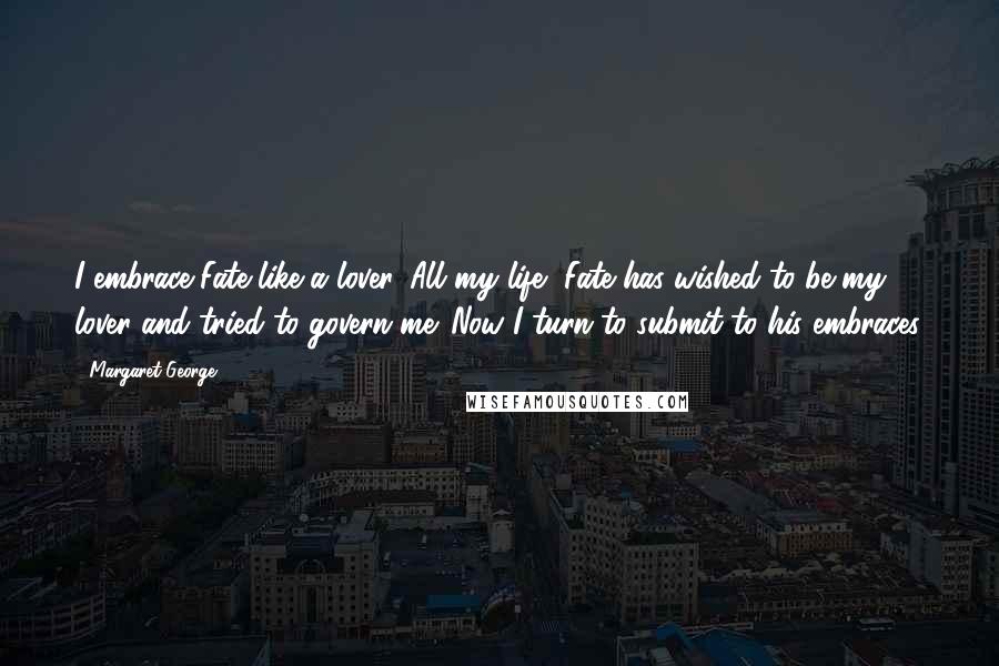 Margaret George Quotes: I embrace Fate like a lover. All my life, Fate has wished to be my lover and tried to govern me. Now I turn to submit to his embraces.