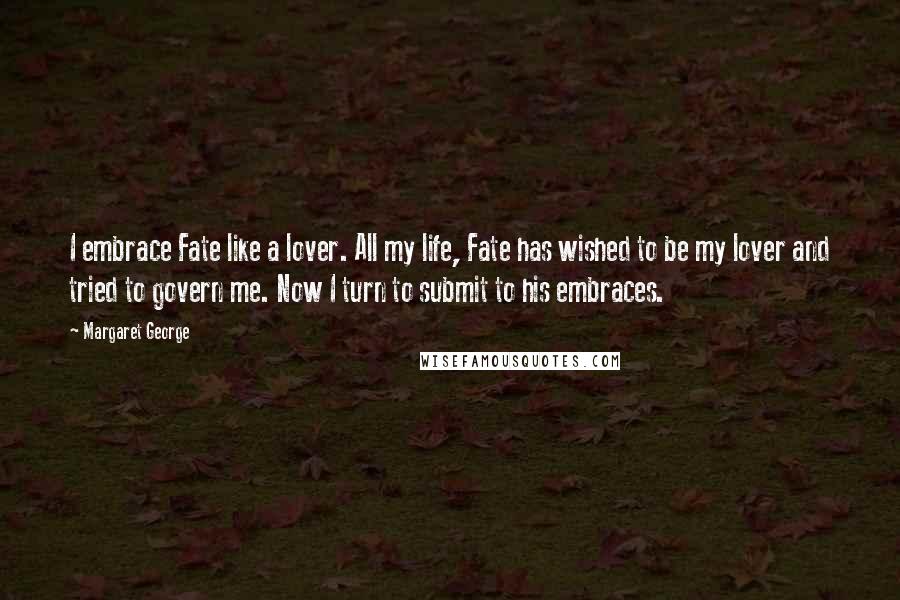 Margaret George Quotes: I embrace Fate like a lover. All my life, Fate has wished to be my lover and tried to govern me. Now I turn to submit to his embraces.