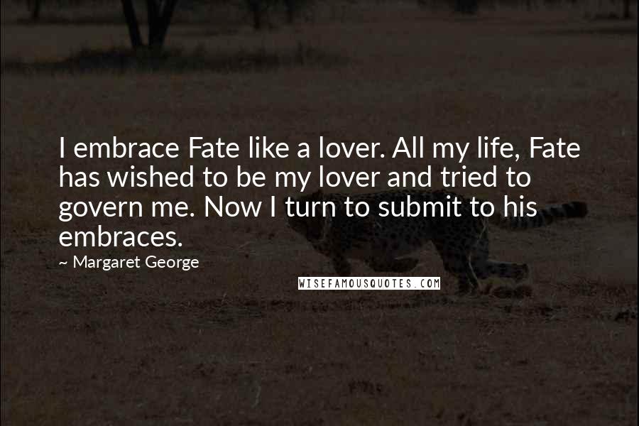 Margaret George Quotes: I embrace Fate like a lover. All my life, Fate has wished to be my lover and tried to govern me. Now I turn to submit to his embraces.