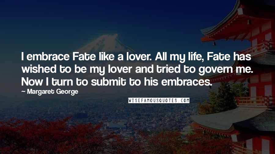 Margaret George Quotes: I embrace Fate like a lover. All my life, Fate has wished to be my lover and tried to govern me. Now I turn to submit to his embraces.