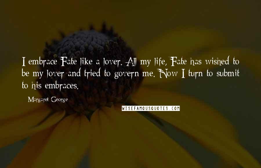 Margaret George Quotes: I embrace Fate like a lover. All my life, Fate has wished to be my lover and tried to govern me. Now I turn to submit to his embraces.