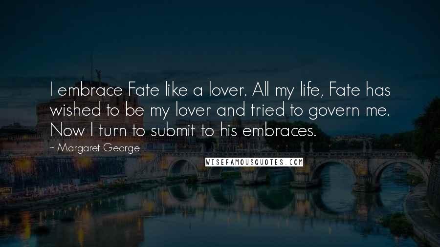 Margaret George Quotes: I embrace Fate like a lover. All my life, Fate has wished to be my lover and tried to govern me. Now I turn to submit to his embraces.