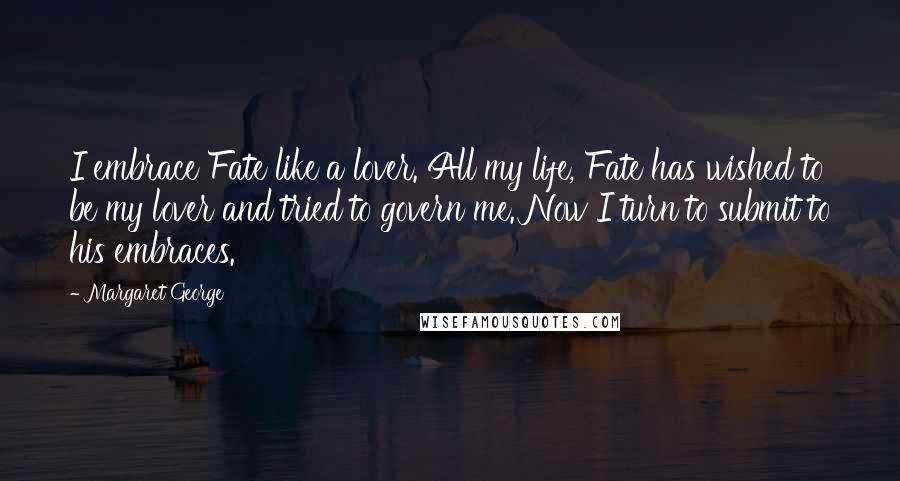 Margaret George Quotes: I embrace Fate like a lover. All my life, Fate has wished to be my lover and tried to govern me. Now I turn to submit to his embraces.