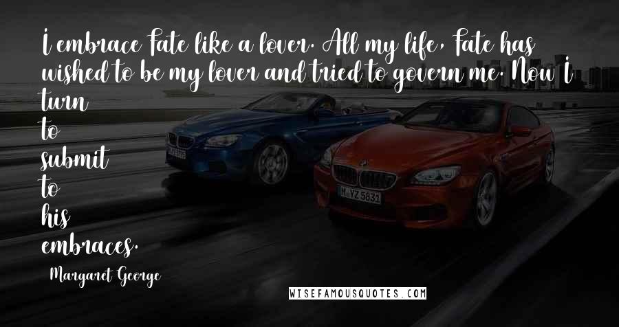 Margaret George Quotes: I embrace Fate like a lover. All my life, Fate has wished to be my lover and tried to govern me. Now I turn to submit to his embraces.