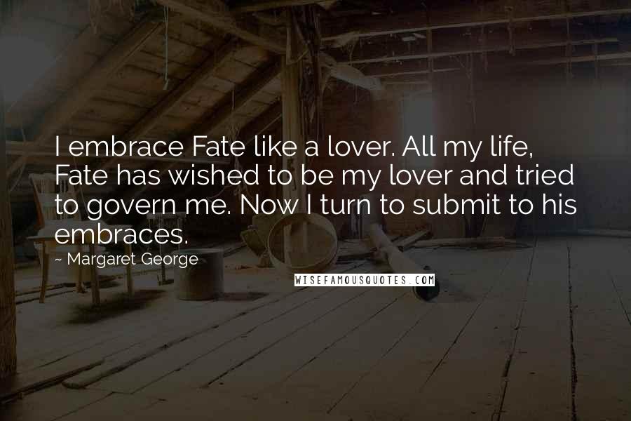 Margaret George Quotes: I embrace Fate like a lover. All my life, Fate has wished to be my lover and tried to govern me. Now I turn to submit to his embraces.