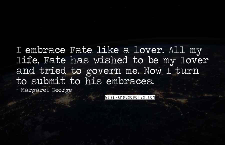 Margaret George Quotes: I embrace Fate like a lover. All my life, Fate has wished to be my lover and tried to govern me. Now I turn to submit to his embraces.