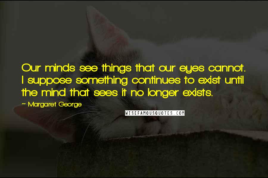 Margaret George Quotes: Our minds see things that our eyes cannot. I suppose something continues to exist until the mind that sees it no longer exists.