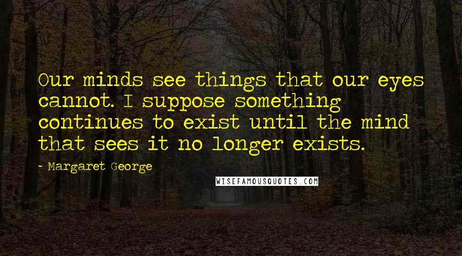 Margaret George Quotes: Our minds see things that our eyes cannot. I suppose something continues to exist until the mind that sees it no longer exists.