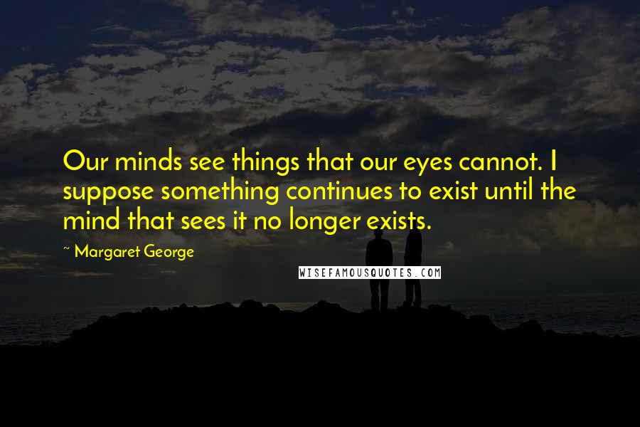 Margaret George Quotes: Our minds see things that our eyes cannot. I suppose something continues to exist until the mind that sees it no longer exists.