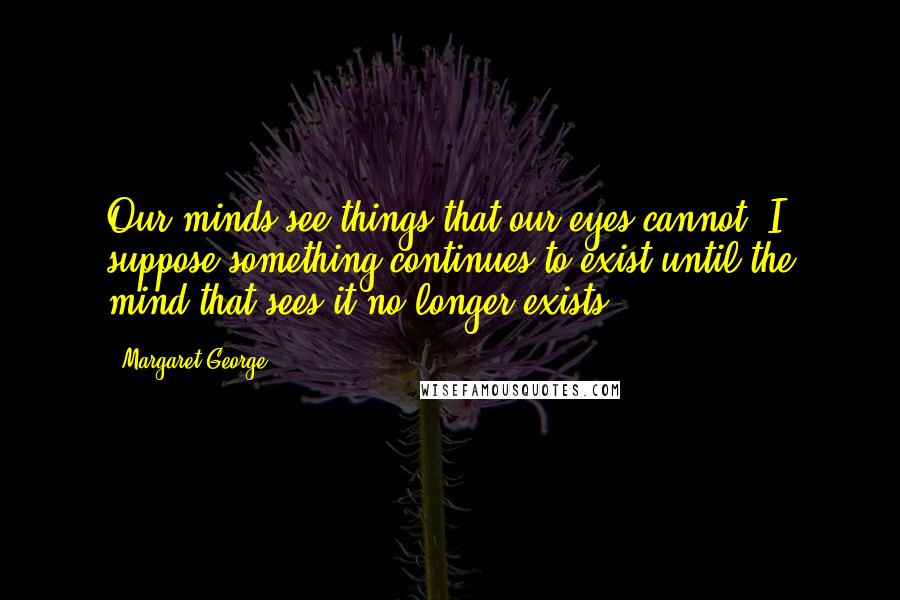 Margaret George Quotes: Our minds see things that our eyes cannot. I suppose something continues to exist until the mind that sees it no longer exists.