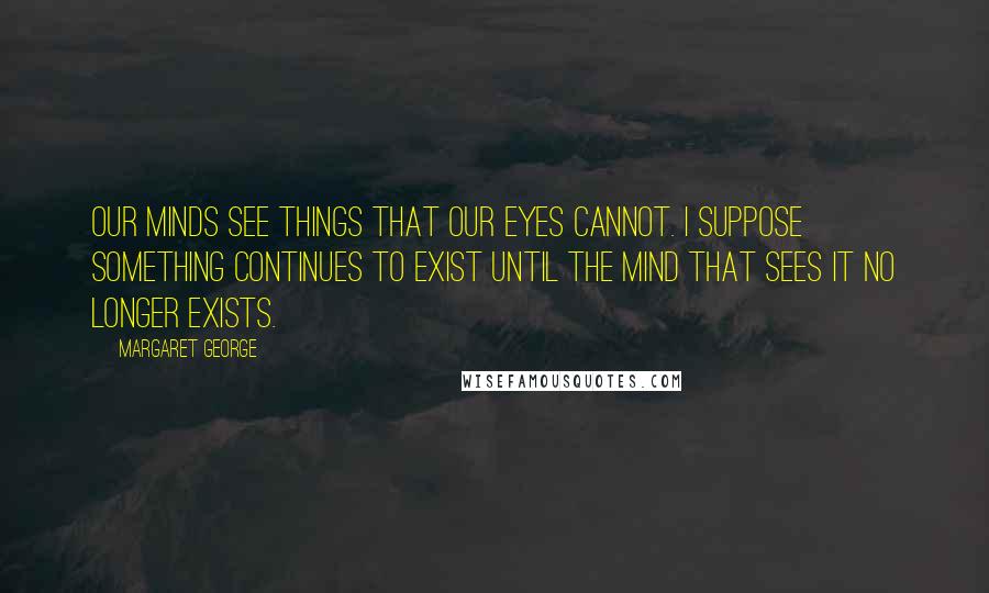 Margaret George Quotes: Our minds see things that our eyes cannot. I suppose something continues to exist until the mind that sees it no longer exists.