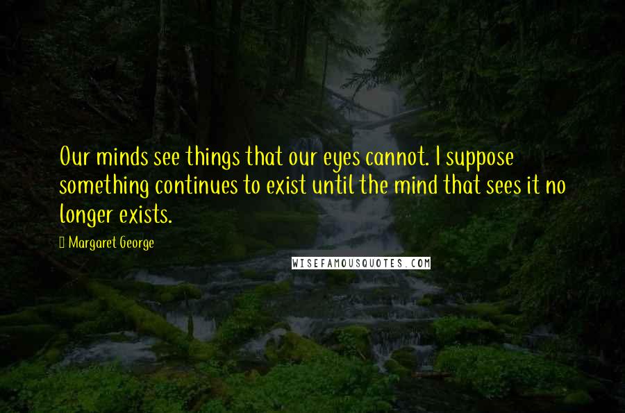 Margaret George Quotes: Our minds see things that our eyes cannot. I suppose something continues to exist until the mind that sees it no longer exists.