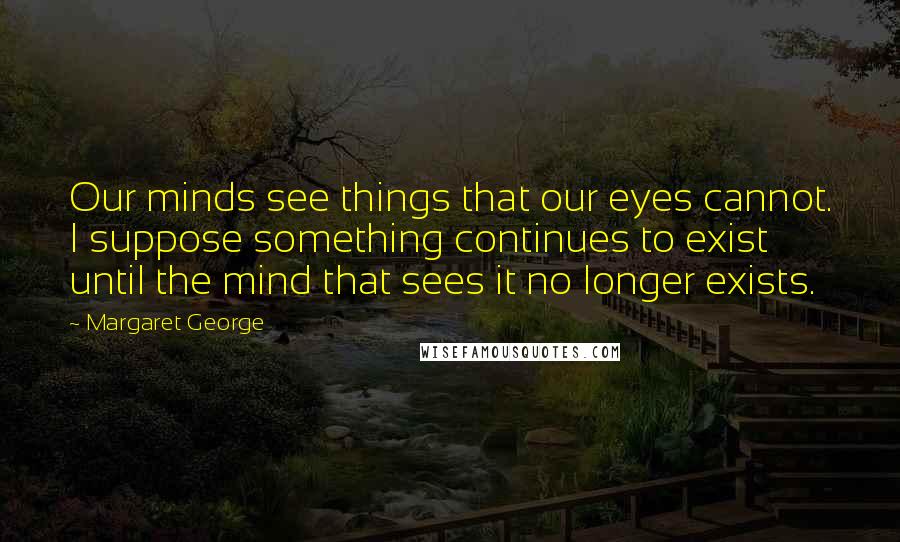 Margaret George Quotes: Our minds see things that our eyes cannot. I suppose something continues to exist until the mind that sees it no longer exists.