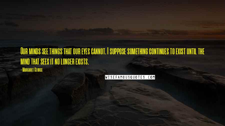 Margaret George Quotes: Our minds see things that our eyes cannot. I suppose something continues to exist until the mind that sees it no longer exists.